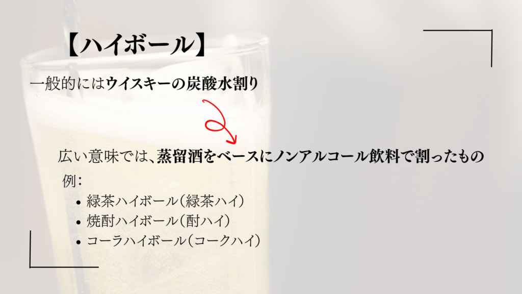 【ハイボール】
一般的にはウイスキーの炭酸水割り
広い意味では、蒸留酒をベースにノンアルコール飲料で割ったもの
例：
緑茶ハイボール（緑茶ハイ）
焼酎ハイボール（酎ハイ）
コーラハイボール（コークハイ）

